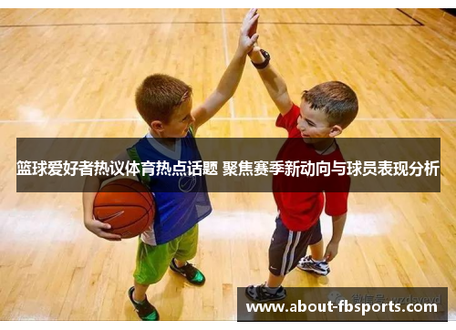篮球爱好者热议体育热点话题 聚焦赛季新动向与球员表现分析