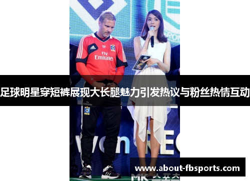 足球明星穿短裤展现大长腿魅力引发热议与粉丝热情互动